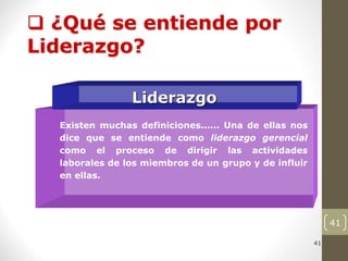41
41
Liderazgo
Existen muchas definiciones...... Una de ellas nos
dice que se entiende como liderazgo gerencial
como el proceso de dirigir las actividades
laborales de los miembros de un grupo y de influir
en ellas.
 ¿Qué se entiende por
Liderazgo?
 