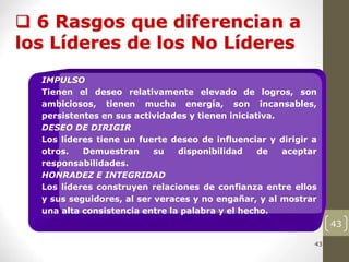 43
43
 6 Rasgos que diferencian a
los Líderes de los No Líderes
IMPULSO
Tienen el deseo relativamente elevado de logros, son
ambiciosos, tienen mucha energía, son incansables,
persistentes en sus actividades y tienen iniciativa.
DESEO DE DIRIGIR
Los líderes tiene un fuerte deseo de influenciar y dirigir a
otros. Demuestran su disponibilidad de aceptar
responsabilidades.
HONRADEZ E INTEGRIDAD
Los líderes construyen relaciones de confianza entre ellos
y sus seguidores, al ser veraces y no engañar, y al mostrar
una alta consistencia entre la palabra y el hecho.
 
