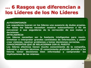 44
44
… 6 Rasgos que diferencian a
los Líderes de los No Líderes
AUTOCONFIANZA
Los seguidores buscan en los líderes una ausencia de dudas propias.
Por tanto los líderes necesitan mostrar autoconfianza a fin de
convencer a sus seguidores de la corrección de sus metas y
decisiones.
INTELIGENCIA
Los líderes necesitan ser lo bastante inteligentes para reunir,
sintetizar e interpretar grandes cantidades de información, y poder
crear visiones, resolver problemas y tomar decisiones correctas.
CONOCIMIENTOS QUE SE RELACIONAN CON EL PUESTO
Los líderes efectivos tienen mucho conocimiento de la compañía,
industria y asuntos técnicos. El conocimiento profundo permite a los
líderes tomar decisiones bien informadas y comprender las
implicaciones de las mismas.
 