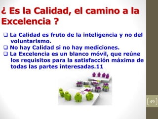 ¿ Es la Calidad, el camino a la
Excelencia ?
49
 La Calidad es fruto de la inteligencia y no del
voluntarismo.
 No hay Calidad si no hay mediciones.
 La Excelencia es un blanco móvil, que reúne
los requisitos para la satisfacción máxima de
todas las partes interesadas.11
 