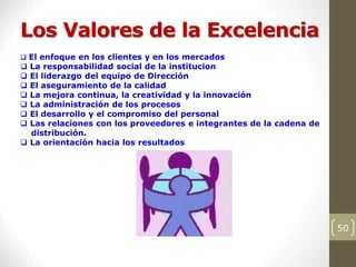 Los Valores de la Excelencia
50
 El enfoque en los clientes y en los mercados
 La responsabilidad social de la institucion
 El liderazgo del equipo de Dirección
 El aseguramiento de la calidad
 La mejora continua, la creatividad y la innovación
 La administración de los procesos
 El desarrollo y el compromiso del personal
 Las relaciones con los proveedores e integrantes de la cadena de
distribución.
 La orientación hacia los resultados
 