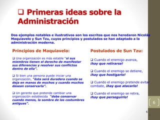 6
 Primeras ideas sobre la
Administración
6
6
6
6
6
6
6
6
6
6
Dos ejemplos notables e ilustrativos son los escritos que nos heredaron Nicolás
Maquiavelo y Sun Tzu, cuyos principios y postulados se han adaptado a la
administración moderna.
Principios de Maquiavelo:
 Una organización es más estable “si sus
miembros tienen el derecho de manifestar
sus diferencias y resolver sus conflictos
dentro de ella”.
 Si bien una persona puede iniciar una
organización, “ésta será duradera cuando se
deja en manos de muchos y cuando muchos
desean conservarla”.
 Un gerente que pretende cambiar una
organización establecida “debe conservar
cuando menos, la sombra de las costumbres
antiguas”.
Postulados de Sun Tzu:
 Cuando el enemigo avanza,
¡hay que retirarse!
 Cuando el enemigo se detiene,
¡hay que hostigarlo!
 Cuando el enemigo pretende evitar
combate, ¡hay que atacarlo!
 Cuando el enemigo se retira,
¡hay que perseguirlo!
 