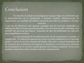 En relación al trabajo de investigación el grupo llego a la conclusión que
la administración de la producción o llamada también administración de
operaciones, son aquellas actividades necesarias para fabricar productos y brindar
servicios.
Y que las los directivos solo quieren conseguir que los recursos empleados, se
obtenga de ellos el mayor provecho posible, y los recursos no solo materiales, sino
también del personal que labora, buscando de ellos las habilidades de cada uno
para magnifiquen su tarea.
La meta principal de la administración de las operaciones es ayudar a
comprender y/o utilizar las operaciones como un arma competitiva en el mercado
global. A través de un buen manejo del diseño, dirección y control sistemático de
los procesos que trasforman los insumos en productos y servicios para satisfacer
las necesidades de los clientes y poder generar una ventaja competitiva frente a los
grandes competidores del mercado nacional e internacional.
 