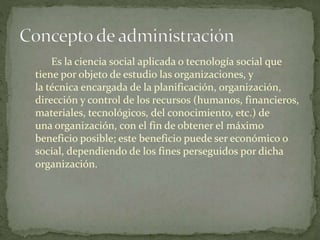 Es la ciencia social aplicada o tecnología social que
tiene por objeto de estudio las organizaciones, y
la técnica encargada de la planificación, organización,
dirección y control de los recursos (humanos, financieros,
materiales, tecnológicos, del conocimiento, etc.) de
una organización, con el fin de obtener el máximo
beneficio posible; este beneficio puede ser económico o
social, dependiendo de los fines perseguidos por dicha
organización.
 