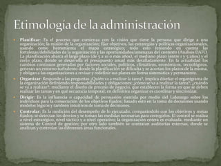  Planificar: Es el proceso que comienza con la visión que tiene la persona que dirige a una
organización; la misión de la organización; fijar objetivos, las estrategias y políticas organizacionales,
usando como herramienta el mapa estratégico; todo esto teniendo en cuenta las
fortalezas/debilidades de la organización y las oportunidades/amenazas del contexto (Análisis DAFO.
La planificación abarca el largo plazo (de 5 a 10 o más años), el mediano plazo (entre 1 y 5 años) y el
corto plazo, donde se desarrolla el presupuesto anual más detalladamente. En la actualidad los
cambios continuos generados por factores sociales, políticos, climáticos, económicos, tecnológicos,
generan un entorno turbulento donde la planificación se dificulta y se acortan los plazos de la misma,
y obligan a las organizaciones a revisar y redefinir sus planes en forma sistemática y permanente.
 Organizar: Responde a las preguntas ¿Quién va a realizar la tarea?, implica diseñar el organigrama de
la organización definiendo responsabilidades y obligaciones; ¿cómo se va a realizar la tarea?; ¿cuándo
se va a realizar?; mediante el diseño de proceso de negocio, que establecen la forma en que se deben
realizar las tareas y en qué secuencia temporal; en definitiva organizar es coordinar y sincronizar.
 Dirigir: Es la influencia o capacidad de persuasión ejercida por medio del Liderazgo sobre los
individuos para la consecución de los objetivos fijados; basado esto en la toma de decisiones usando
modelos lógicos y también intuitivos de toma de decisiones.
 Controlar: Es la medición del desempeño de lo ejecutado, comparándolo con los objetivos y metas
fijados; se detectan los desvíos y se toman las medidas necesarias para corregirlos. El control se realiza
a nivel estratégico, nivel táctico y a nivel operativo; la organización entera es evaluada, mediante un
sistema de Control de gestión; por otro lado también se contratan auditorías externas, donde se
analizan y controlan las diferentes áreas funcionales.
 