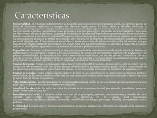  Universalidad. El fenómeno administrativo se da donde quiera que existe un organismo social, es el proceso global de
toma de decisiones orientado a conseguir los objetivos organizativos de forma eficaz y eficiente, mediante la
planificación, organización, integración de personal, dirección (liderazgo) y control. Es una ciencia que se basa en
técnicas viendo a futuro, coordinando cosas, personas y sistemas para lograr, por medio de la comparación y jerarquía
un objetivo con eficacia y eficiencia. La toma de decisiones es la principal fuente de una empresa para llevar a cabo unas
buenas inversiones y excelentes resultados. Porque en él tiene siempre que existir coordinación sistemática de medios.
La administración se da por lo mismo en el estado, en el ejército, en la empresa, en las instituciones educativas, en una
sociedad religiosa, etc. Y los elementos esenciales en todas esas clases de administración serán los mismos, aunque
lógicamente existan variantes accidentales. Se puede decir que La administración es universal porque esta se puede
aplicar en todo tipo de organismo social y en todos los sistemas políticos existentes.
 Especificidad. Aunque la administración va siempre acompañada de otros fenómenos de índole distinta, el fenómeno
administrativo es específico y distinto a los que acompaña. Se puede ser un magnífico ingeniero de producción y un
pésimo administrador. La administración tiene características específicas que no nos permite confundirla con otra
ciencia o técnica. Que la administración se auxilie de otras ciencias y técnicas, tiene características propias que le
proporcionan su carácter específico, es decir, no puede confundirse con otras disciplinas
 Unidad temporal. Aunque se distingan etapas, fases y elementos del fenómeno administrativo, éste es único y, por lo
mismo, en todo momento de la vida de una empresa se están dando, en mayor o menor grado, todos o la mayor parte de
los elementos administrativos. Así, al hacer los planes, no por eso se deja de mandar, de controlar, de organizar, etc.
 Unidad jerárquica. Todos cuantos tienen carácter de jefes en un organismo social, participan en distintos grados y
modalidades, de la misma administración. Así, en una empresa forman un solo cuerpo administrativo, desde el gerente
general, hasta el último mayordomo.
 Valor instrumental. La administración es un medio para alcanzar un fin, es decir, se utiliza en los organismos sociales
para lograr en forma eficiente los objetivos establecidos.
 Amplitud de ejercicio. Se aplica en todos los niveles de un organismo formal, por ejemplo, presidentes, gerentes,
supervisores, ama de casa, etc.
 Interdisciplinariedad. La administración hace uso de los principios, procesos, procedimientos y métodos de otras
ciencias que están relacionadas con la eficiencia en el trabajo. Está relacionada
con matemáticas, estadística, derecho, economía, contabilidad, sociología, psicología, filosofía, antropología, ciencia
política.
 Flexibilidad. Los principios y técnicas administrativas se pueden adaptar a las diferentes necesidades de la empresa o
grupo social.
 