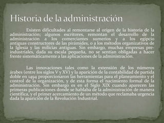 Existen dificultades al remontarse al origen de la historia de la
administración; algunos escritores, remontan el desarrollo de la
administración a los comerciantes sumerios y a los egipcio
antiguas constructores de las pirámides, o a los métodos organizativos de
la Iglesia y las milicias antiguas. Sin embargo, muchas empresas pre-
industriales, dada su escala pequeña, no se sentían obligadas a hacer
frente sistemáticamente a las aplicaciones de la administración.
Las innovaciones tales como la extensión de los números
árabes (entre los siglos V y XV) y la aparición de la contabilidad de partida
doble en 1494 proporcionaron las herramientas para el planeamiento y el
control de la organización, y de esta forma el nacimiento formal de la
administración. Sin embargo es en el Siglo XIX cuando aparecen las
primeras publicaciones donde se hablaba de la administración de manera
científica, y el primer acercamiento de un método que reclamaba urgencia
dada la aparición de la Revolución Industrial.
 