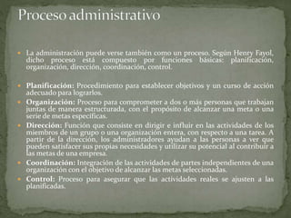  La administración puede verse también como un proceso. Según Henry Fayol,
dicho proceso está compuesto por funciones básicas: planificación,
organización, dirección, coordinación, control.
 Planificación: Procedimiento para establecer objetivos y un curso de acción
adecuado para lograrlos.
 Organización: Proceso para comprometer a dos o más personas que trabajan
juntas de manera estructurada, con el propósito de alcanzar una meta o una
serie de metas específicas.
 Dirección: Función que consiste en dirigir e influir en las actividades de los
miembros de un grupo o una organización entera, con respecto a una tarea. A
partir de la dirección, los administradores ayudan a las personas a ver que
pueden satisfacer sus propias necesidades y utilizar su potencial al contribuir a
las metas de una empresa.
 Coordinación: Integración de las actividades de partes independientes de una
organización con el objetivo de alcanzar las metas seleccionadas.
 Control: Proceso para asegurar que las actividades reales se ajusten a las
planificadas.
 