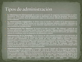  La Administración Internacional: Se centra en la operación de empresas internacionales en países
extranjeros. Trata temas administrativos que se relacionan con el flujo de personas, mercancías y
dinero con el propósito final de administrar mejor en situaciones allende las fronteras nacionales
estadounidenses.
 La Administración Comparativa: Se define como el estudio y el análisis de la administración en
diferentes ambientes y de las razones por las cuales las empresas obtienen resultados diferentes en
diversos países . La administración es un elemento importante para el crecimiento económico y el
mejoramiento de la productividad.
 La Administración Por Objetivos: Se practica en todo el mundo . Sin embargo, a pesar de sus
extensas aplicaciones , no siempre resulta claro lo que significa. Algunos siguen considerándola con
una herramienta de evaluación; otros la contemplan como una técnica de motivación; por ultimo hay
quienes la consideran como un dispositivo de planeación y control.
 Administración En La Tecnología: En el interior de cada empresa coexisten la tarea ejecutada, la
teoría que establece el flujo de trabajo los métodos y procesos operacionales y toda la maquinaria
utilizada para desempeñar la tarea. Esta puede ser muy variada (fabricar juguetes, procesar
información y noticias para divulgar a través de periódicos o televisión, transportar cargas o personas,
fabricar piezas y componentes, ejecutar operaciones quirúrgicas en las personas, enseñar a los
alumnos y un centenar de actividades o combinaciones de estas). Sin embargo, cuando una
empresa desempeña algunas tareas particulares y aplica una manera de ejecutarla, la tecnología afecta
a todas las personas elementos y eventos en la persona.
 Administración De La Estrategia: La estrategia representa "aquello que "la empresa desea realizar,
cual es el negocio que pretende llevar a cabo, cual es el rumbo que va a seguir. El núcleo de
la administración estratégica es la preparación para el mañana: busca oriental a la empresa frente al
futuro no para anticipar todos los acontecimientos, si no para que la empresa pueda dirigirse hacia
sus objetivos consientes sistemáticamente basados en análisis reales y metódicos de sus propias
condiciones y posibilidades, y del contexto ambiental donde opera. En otros términos, el futuro de la
empresa no puede ser previsto, si no que debe ser creado.
 