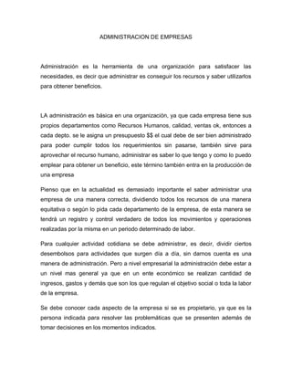 ADMINISTRACION DE EMPRESAS
Administración es la herramienta de una organización para satisfacer las
necesidades, es decir que administrar es conseguir los recursos y saber utilizarlos
para obtener beneficios.
LA administración es básica en una organización, ya que cada empresa tiene sus
propios departamentos como Recursos Humanos, calidad, ventas ok, entonces a
cada depto. se le asigna un presupuesto $$ el cual debe de ser bien administrado
para poder cumplir todos los requerimientos sin pasarse, también sirve para
aprovechar el recurso humano, administrar es saber lo que tengo y como lo puedo
emplear para obtener un beneficio, este término también entra en la producción de
una empresa
Pienso que en la actualidad es demasiado importante el saber administrar una
empresa de una manera correcta, dividiendo todos los recursos de una manera
equitativa o según lo pida cada departamento de la empresa, de esta manera se
tendrá un registro y control verdadero de todos los movimientos y operaciones
realizadas por la misma en un periodo determinado de labor.
Para cualquier actividad cotidiana se debe administrar, es decir, dividir ciertos
desembolsos para actividades que surgen día a día, sin darnos cuenta es una
manera de administración. Pero a nivel empresarial la administración debe estar a
un nivel mas general ya que en un ente económico se realizan cantidad de
ingresos, gastos y demás que son los que regulan el objetivo social o toda la labor
de la empresa.
Se debe conocer cada aspecto de la empresa si se es propietario, ya que es la
persona indicada para resolver las problemáticas que se presenten además de
tomar decisiones en los momentos indicados.
 