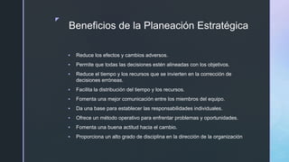 z
Beneficios de la Planeación Estratégica
 Reduce los efectos y cambios adversos.
 Permite que todas las decisiones estén alineadas con los objetivos.
 Reduce el tiempo y los recursos que se invierten en la corrección de
decisiones erróneas.
 Facilita la distribución del tiempo y los recursos.
 Fomenta una mejor comunicación entre los miembros del equipo.
 Da una base para establecer las responsabilidades individuales.
 Ofrece un método operativo para enfrentar problemas y oportunidades.
 Fomenta una buena actitud hacia el cambio.
 Proporciona un alto grado de disciplina en la dirección de la organización
 