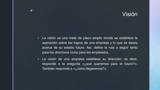 z
Visión
 La visión es una meta de plazo amplio donde se establece la
aspiración sobre los logros de una empresa y lo que se desea
acerca de su estado futuro. Así, define la ruta a seguir tanto
para los directivos como para los empleados.
 La visión de una empresa establece su dirección; es decir,
responde a la pregunta «¿qué queremos para el futuro?».
También responde a «¿cómo llegaremos?».
 