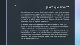 z
¿Para qué sirven?
 La misión de una empresa declara su finalidad a partir de la pregunta
«¿por qué existe este negocio?», por lo que sirve como guía a la hora de
tomar decisiones estratégicas. Cumple además con un rol inspirador para
los trabajadores, ya que individualmente responde a la pregunta «¿cuál es
el valor de mi trabajo aquí?». Esta es la directriz que lleva sus labores
particulares hacia los objetivos compartidos.
 Si la misión sustenta la personalidad de una organización, la visión trata
acerca de adónde quiere llegar. Da sentido a los objetivos de corto plazo y
mediano plazo, tanto a nivel estratégico como operativo.
 Lograrás que los colaboradores comprendan cómo el cumplimiento de sus
labores diarias da frutos en un nivel más amplio y tiene repercusiones en
un período largo. Considera que las personas, antes de ver los números y
dedicarse a una actividad específica, desean saber cómo se relacionan
con un objetivo más grande.
 