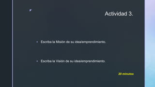 z
Actividad 3.
 Escriba la Misión de su idea/emprendimiento.
 Escriba la Visión de su idea/emprendimiento.
20 minutos
 