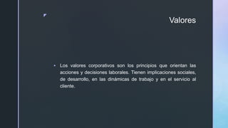 z
Valores
 Los valores corporativos son los principios que orientan las
acciones y decisiones laborales. Tienen implicaciones sociales,
de desarrollo, en las dinámicas de trabajo y en el servicio al
cliente.
 
