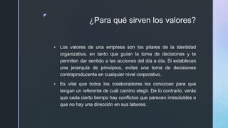 z
¿Para qué sirven los valores?
 Los valores de una empresa son los pilares de la identidad
organizativa, en tanto que guían la toma de decisiones y te
permiten dar sentido a las acciones del día a día. Si estableces
una jerarquía de principios, evitas una toma de decisiones
contraproducente en cualquier nivel corporativo.
 Es vital que todos los colaboradores los conozcan para que
tengan un referente de cuál camino elegir. De lo contrario, verás
que cada cierto tiempo hay conflictos que parecen irresolubles o
que no hay una dirección en sus labores.
 