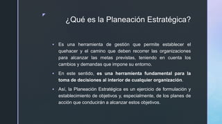 z
¿Qué es la Planeación Estratégica?
 Es una herramienta de gestión que permite establecer el
quehacer y el camino que deben recorrer las organizaciones
para alcanzar las metas previstas, teniendo en cuenta los
cambios y demandas que impone su entorno.
 En este sentido, es una herramienta fundamental para la
toma de decisiones al interior de cualquier organización.
 Así, la Planeación Estratégica es un ejercicio de formulación y
establecimiento de objetivos y, especialmente, de los planes de
acción que conducirán a alcanzar estos objetivos.
 