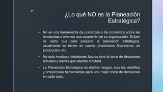 z
¿Lo qué NO es la Planeación
Estratégica?
 No es una herramienta de predicción o de pronóstico sobre las
tendencias o eventos que sucederán en su organización. Si bien
es cierto que para preparar la planeación estratégica,
usualmente se tienen en cuenta pronósticos financieros, de
producción, etc.
 No solo involucra decisiones futuras sino la toma de decisiones
actuales y diarias que afectan el futuro.
 La Planeación Estratégica no elimina riesgos, solo los identifica
y proporciona herramientas para una mejor toma de decisiones
en cada caso.
 