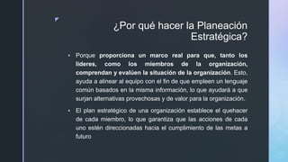 z
¿Por qué hacer la Planeación
Estratégica?
 Porque proporciona un marco real para que, tanto los
líderes, como los miembros de la organización,
comprendan y evalúen la situación de la organización. Esto,
ayuda a alinear al equipo con el fin de que empleen un lenguaje
común basados en la misma información, lo que ayudará a que
surjan alternativas provechosas y de valor para la organización.
 El plan estratégico de una organización establece el quehacer
de cada miembro, lo que garantiza que las acciones de cada
uno estén direccionadas hacia el cumplimiento de las metas a
futuro
 