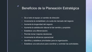 z
Beneficios de la Planeación Estratégica
 Da a todo el equipo un sentido de dirección
 Incrementa la rentabilidad y la cuota de mercado del negocio
 Aumenta la longevidad del negocio
 Aumenta la satisfacción laboral al dar sentido y propósito
 Establece una diferenciación.
 Permite tomar mejores decisiones
 Incrementa la eficiencia operacional
 Identifica y establece prioridades para la organización.
 Establece una estructura para coordinar y controlar las actividades.
 