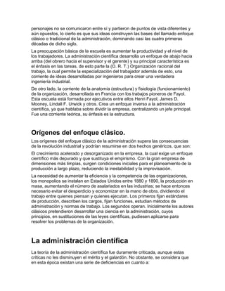 personajes no se comunicaron entre sí y partieron de puntos de vista diferentes y
aún opuestos, lo cierto es que sus ideas construyen las bases del llamado enfoque
clásico o tradicional de la administración, dominando casi las cuatro primeras
décadas de dicho siglo.
La preocupación básica de la escuela es aumentar la productividad y el nivel de
los trabajadores. La administración científica desarrolla un enfoque de abajo hacia
arriba (del obrero hacia el supervisor y el gerente) y su principal característica es
el énfasis en las tareas, de esto parte la (O. R. T.) Organización racional del
trabajo, la cual permite la especialización del trabajador además de esto, una
corriente de ideas desarrolladas por ingenieros para crear una verdadera
ingeniería industrial.
De otro lado, la corriente de la anatomía (estructura) y fisiología (funcionamiento)
de la organización, desarrollada en Francia con los trabajos pioneros de Fayol.
Esta escuela está formada por ejecutivos entre ellos Henri Fayol, James D.
Mooney, Lindall F. Urwick y otros. Crea un enfoque inverso a la administración
científica, ya que hablaba sobre dividir la empresa, centralizando un jefe principal.
Fue una corriente teórica, su énfasis es la estructura.



Orígenes del enfoque clásico.
Los orígenes del enfoque clásico de la administración supera las consecuencias
de la revolución industrial y podrían resumirse en dos hechos genéricos, que son:
El crecimiento acelerado y desorganizado en la empresa, la cual exige un enfoque
científico más depurado y que sustituya el empirismo. Con la gran empresa de
dimensiones más limpias, surgen condiciones iniciales para el planeamiento de la
producción a largo plazo, reduciendo la inestabilidad y la improvisación.
La necesidad de aumentar la eficiencia y la competencia de las organizaciones,
los monopolios se instalan en Estados Unidos entre 1880 y 1890, la producción en
masa, aumentando el número de asalariados en las industrias; se hace entonces
necesario evitar el desperdicio y economizar en la mano de obra, dividiendo el
trabajo entre quienes piensan y quienes ejecutan. Los primeros fijan estándares
de producción, describen los cargos, fijan funciones, estudian métodos de
administración y normas de trabajo. Los segundos operan. Inicialmente los autores
clásicos pretendieron desarrollar una ciencia en la administración, cuyos
principios, en sustituciones de las leyes científicas, pudiesen aplicarse para
resolver los problemas de la organización.



La administración científica
La teoría de la administración científica fue duramente criticada, aunque estas
críticas no les disminuyen el mérito y el galardón. No obstante, se considera que
en esta época existan una serie de deficiencias en cuanto a:
 