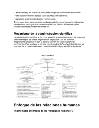 La mentalidad y los prejuicios tanto de los dirigentes como de los empleados.
Falta de conocimientos sólidos sobre asuntos administrativos.
La precaria experiencia industrial y empresarial.
Todos estos factores no permitieron el adecuado fundamento para la elaboración
de conceptos más rigurosos y mejor establecidos. Dentro de las principales
críticas efectuadas pueden resumirse así:


Mecanismo de la administración científica
La administración científica le dio poca atención al elemento humano, se preocupó
básicamente por las tareas (organización y ejecución) y a los factores
directamente relacionados con el cargo y función del operario (tiempo y
movimiento). Esta teoría se le conoce con el nombre de "teoría de la máquina" ya
que concibe la organización como "una distribución rígida y estática de piezas".




Enfoque de las relaciones humanas
¿Cómo nació el enfoque de las “relaciones humanas”?
 