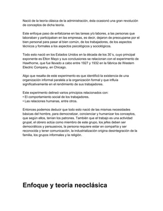 Nació de la teoría clásica de la administración, ésta ocasionó una gran revolución
de conceptos de dicha teoría.

Este enfoque paso de enfatizarse en las tareas y/o labores, a las personas que
laboraban y participaban en las empresas, es decir, dejaron de preocuparse por el
bien personal para pasar al bien común, de los trabajadores, de los aspectos
técnicos y formales a los aspectos psicológicos y sociológicos.

Todo esto nació en los Estados Unidos en la década de los 30´s, cuyo principal
exponente es Elton Mayo y sus conclusiones se relacionan con el experimento de
Hawthorne, que fue llevado a cabo entre 1927 y 1932 en la fábrica de Western
Electric Company, en Chicago.

Algo que resalta de este experimento es que identificó la existencia de una
organización informal paralela a la organización formal y que influía
significativamente en el rendimiento de sus trabajadores.

Este experimento delineó varios principios relacionados con:
• El comportamiento social de los trabajadores.
• Las relaciones humanas, entre otros.

Entonces podemos deducir que todo esto nació de las mismas necesidades
básicas del hombre, para democratizar, concienciar y humanizar los conceptos,
que según ellos, tenían los patrones. También que el trabajo es una actividad
grupal, el obrero actúa como miembro de este grupo, los jefes deben ser
democráticos y persuasivos, la persona requiere estar en compañía y ser
reconocida y tener comunicación, la industrialización origina desintegración de la
familia, los grupos informales y la religión.




Enfoque y teoría neoclásica
 
