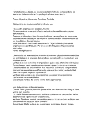 Para la teoría neoclásica, las funciones del administrador corresponden a los
elementos de la administración que Fayol definiera en su tiempo:

Prever, Organizar, Comandar, Coordinar, Controlar

Básicamente las funciones del administrador son:

Planeación, Organización, Dirección, Control
El desempeño de estas cuatro funciones básicas forma el llamado proceso
administrativo.
Departamentalización o tipos de organizaciones. La mayoría de las estructuras
organizacionales usadas por las empresas comerciales son una combinación de
los tipos básicos de organización:
Entre ellas están: Funcionales: De ubicación: Organizaciones por Clientes:
Organizaciones por Producto: Por procesos: De Proyectos: Organizaciones
Matriciales:
Forma de organización:

Centralizada: La administración mantiene su estrecho y rígido control sobre todas
las actividades de la empresa. Este grado de centralización no resultaría en una
empresa grande.
Ventaja: s al usar un modelo de organización que no está altamente centralizada:
Surgen buenas ideas cuando muchas mentes trabajan juntas en un problema.
Descentralizada: Se encuentra con más frecuencia cuando una compañía tiene
operaciones separadas geográficamente. Los gerentes reciben casi autoridad
plena para operar su propia organización.
Ventajas: Las gentes en las organizaciones separadas toman decisiones
rápidamente a sus necesidades.
Desventajas: Perdida del control central de las operaciones.


Uso de los comités en la organización.
Comité: Es un grupo de personas que se reúne para intercambiar o integrar ideas,
y sirve a un superior.
Un comité debe emplearse cuando: existe un problema que comprende a varios
departamentos o personas en una compañía.
Ventajas: Tienden a producir nuevas ideas y proporcionan un buen ambiente para
discutir todos los aspectos de un problema.
Desventajas: El alto costo de las reuniones en términos de dinero y tiempo.
 