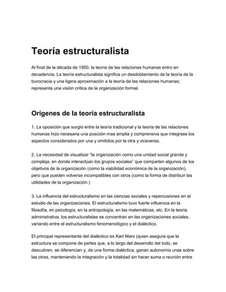 Teoría estructuralista
Al final de la década de 1950, la teoría de las relaciones humanas entro en
decadencia. La teoría estructuralista significa un desdoblamiento de la teoría de la
burocracia y una ligera aproximación a la teoría de las relaciones humanas;
representa una visión crítica de la organización formal.




Orígenes de la teoría estructuralista
1. La oposición que surgió entre la teoría tradicional y la teoría de las relaciones
humanas hizo necesaria una posición mas amplia y comprensiva que integrase los
aspectos considerados por una y omitidos por la otra y viceversa.


2. La necesidad de visualizar “la organización como una unidad social grande y
compleja, en donde interactúan los grupos sociales” que comparten algunos de los
objetivos de la organización (como la viabilidad económica de la organización),
pero que pueden volverse incompatibles con otros (como la forma de distribuir las
utilidades de la organización.)


3. La influencia del estructuralismo en las ciencias sociales y repercusiones en el
estudio de las organizaciones. El estructuralismo tuvo fuerte influencia en la
filosofía, en psicología, en la antropología, en las matemáticas, etc. En la teoría
administrativa, los estructuralistas se concentran en las organizaciones sociales,
variando entre el estructuralismo fenomenológico y el dialéctico.

El principal representante del dialéctico es Kart Marx (quien asegura que la
estructura se compone de partes que, a lo largo del desarrollo del todo, se
descubren, se diferencian y, de una forma dialéctica, ganan autonomía unas sobre
las otras, manteniendo la integración y la totalidad sin hacer suma o reunión entre
 