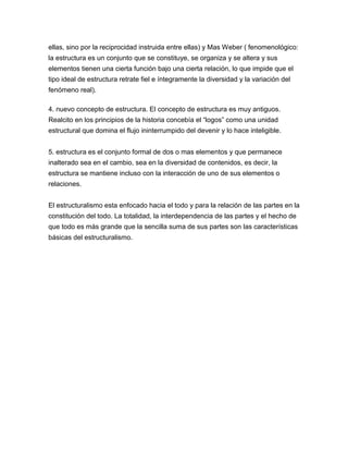 ellas, sino por la reciprocidad instruida entre ellas) y Mas Weber ( fenomenológico:
la estructura es un conjunto que se constituye, se organiza y se altera y sus
elementos tienen una cierta función bajo una cierta relación, lo que impide que el
tipo ideal de estructura retrate fiel e íntegramente la diversidad y la variación del
fenómeno real).

4. nuevo concepto de estructura. El concepto de estructura es muy antiguos.
Realcito en los principios de la historia concebía el “logos” como una unidad
estructural que domina el flujo ininterrumpido del devenir y lo hace inteligible.


5. estructura es el conjunto formal de dos o mas elementos y que permanece
inalterado sea en el cambio, sea en la diversidad de contenidos, es decir, la
estructura se mantiene incluso con la interacción de uno de sus elementos o
relaciones.


El estructuralismo esta enfocado hacia el todo y para la relación de las partes en la
constitución del todo. La totalidad, la interdependencia de las partes y el hecho de
que todo es más grande que la sencilla suma de sus partes son las características
básicas del estructuralismo.
 