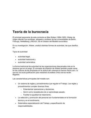 Teoría de la burocracia
El principal exponente de esta corriente es Max Weber (1864-1920). Weber de
origen alemán fue sociólogo, abogado y profesor de las universidades de Berlín.
Friburgo, Heildelberg y Munich, fue el creador del Modelo burocrático.

En su investigación, Weber, analizó distintas formas de autoridad, las que clasifico
en:

Tipos de autoridad

      autoridad legal,
      autoridad tradicional y
      autoridad carismática.

La forma tradicional de autoridad de las organizaciones descansaba más en la
persona que en el cargo. El concepto de tradición de Weber también puede verse
en las culturas de las empresas en la actitud del «siempre lo hemos hecho así», lo
que es una auto-justificación para resistirse al análisis crítico de los recién
llegados.

Las características principales del modelo son:

      Un sistema de reglas y procedimientos que regulan el Trabajo. Las reglas y
      procedimientos cumplen diversos fines:
          o   Estandarizar operaciones y decisiones.
          o   Servir corno receptáculos de un aprendizaje pasado.
          o   Facilitar la igualdad de tratamiento.
      La selección y promoción del personal son fundamentales en la formación
      técnica y en el rendimiento.
      Sistemática especialización del Trabajo y especificación de
      responsabilidades.
 