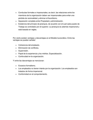 Conductas formales e impersonales; es decir, las relaciones entre los
      miembros de la organización deben ser impersonales para evitar una
      pérdida de racionalidad y eliminar el favoritismo.
      Separación completa entre Propiedad y administración.
      Existencia del principio de jerarquía, de acuerdo con el cual cada puesto de
      Trabajo es controlado por el superior. La jerarquía es además impersonal y
      está basada en reglas.



Por cierto existen ventajas y desventajas en el Modelo burocrático. Entre las
ventajas se pueden señalar:

      Coherencia del empleado.
      Eliminación de conflictos.
      Supervisión.
      Papel de la experiencia y los méritos. Especialización.
      Continuidad en la organización.

Y entre las desventajas se mencionan:

      Excesivo formalismo.
      Los empleados no tienen interés por la organización. Los empleados son
      tratados de forma impersonal.
      Conformidad en el comportamiento.
 