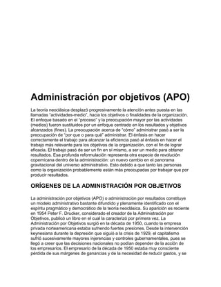 Administración por objetivos (APO)
La teoría neoclásica desplazó progresivamente la atención antes puesta en las
llamadas “actividades-medio”, hacia los objetivos o finalidades de la organización.
El enfoque basado en el “proceso” y la preocupación mayor por las actividades
(medios) fueron sustituidos por un enfoque centrado en los resultados y objetivos
alcanzados (fines). La preocupación acerca de “cómo” administrar pasó a ser la
preocupación de “por que o para qué” administrar. El énfasis en hacer
correctamente el trabajo para alcanzar la eficiencia pasó al énfasis en hacer el
trabajo más relevante para los objetivos de la organización, con el fin de lograr
eficacia. El trabajo pasó de ser un fin en sí mismo, a ser un medio para obtener
resultados. Esa profunda reformulación representa otra especie de revolución
copernicana dentro de la administración: un nuevo cambio en el panorama
gravitacional del universo administrativo. Esto debido a que tanto las personas
como la organización probablemente están más preocupadas por trabajar que por
producir resultados.

ORÍGENES DE LA ADMINISTRACIÓN POR OBJETIVOS

La administración por objetivos (APO) o administración por resultados constituye
un modelo administrativo bastante difundido y plenamente identificado con el
espíritu pragmático y democrático de la teoría neoclásica. Su aparición es reciente
en 1954 Peter F. Drucker, considerado el creador de la Administración por
Objetivos, publicó un libro en el cual la caracterizó por primera vez. La
Administración por Objetivos surgió en la década de 1950, cuando la empresa
privada norteamericana estaba sufriendo fuertes presiones. Desde la intervención
keynesiana durante la depresión que siguió a la crisis de 1929, el capitalismo
sufrió sucesivamente mayores injerencias y controles gubernamentales, pues se
llegó a creer que las decisiones nacionales no podían depender de la acción de
los empresarios. El empresario de la década de 1950 estaba muy consciente
pérdida de sus márgenes de ganancias y de la necesidad de reducir gastos, y se
 