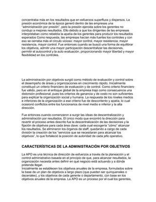 concentraba más en los resultados que en esfuerzos superfluos y dispersos. La
presión económica de la época generó dentro de las empresas una
“administración por presión”, pero la presión ejercida sobre los gerentes no
condujo a mejores resultados. Ello debido a que los dirigentes de las empresas
interpretaban como rebeldía la apatía de los gerentes para producir los resultados
esperados Como respuesta, las empresas hacían más fuertes los controles y con
eso se cerraba más el círculo vicioso: mayor control, mayor resistencia; mayor
resistencia, mayor control. Fue entonces cuando se buscó una forma de equilibrar
los objetivos, admitir una mayor participación descentralizar las decisiones,
permitir el autocontrol y la auto evaluación, proporcionando mayor libertad y mayor
flexibilidad en los controles.




La administración por objetivos surgió como método de evaluación y control sobre
el desempeño de áreas y organizaciones en crecimiento rápido. Inicialmente
constituyó un criterio financiero de evaluación y de control. Como criterio financiero
fue válido, pero en el enfoque global de la empresa trajo como consecuencia una
distorsión profesional, pues los criterios de ganancia y de costo no son suficientes
para explicar la organización social y humana. La respuesta de los niveles medios
e inferiores de la organización a ese criterio fue de descontento y apatía, lo cual
ocasionó conflictos entre los funcionarios de nivel medio e inferior y la alta
dirección.

Fue entonces cuando comenzaron a surgir las ideas de descentralización y
administración por resultados. El único modo que encontró la dirección para
revertir el proceso antes descrito fue la descentralización de las decisiones y la
fijación de objetivos para cada área clave: cada cual escogería “cómo” alcanzar
los resultados. Se eliminaron los órganos de staff, quedando a cargo de cada
división la creación de los “servicios que se necesitaran para alcanzar los
objetivos”, lo que fortaleció la posición de autoridad de cada jefe operativo.


CARACTERÍSTICAS DE LA ADMINISTRACIÓN POR OBJETIVOS

La APO es una técnica de dirección de esfuerzos a través de la planeación y el
control administrativo basada en el principio de que, para alcanzar resultados, la
organización necesita antes definir en qué negocio está actuando y a dónde
pretende llegar.
Inicialmente se establecen los objetivos anuales de la empresa, formulados sobre
la base de un plan de objetivos a largo plazo (que pueden ser quinquenales o
decenales), y los objetivos de cada gerente o departamento, con base en los
objetivos anuales de la empresa. La APO es un proceso por el cual los gerentes,
 