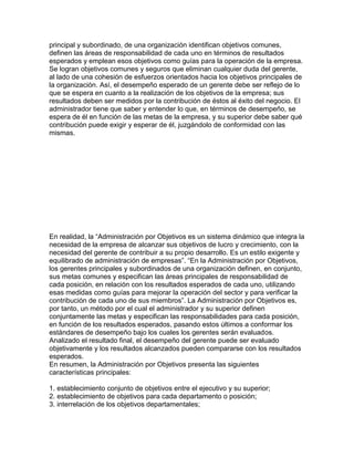principal y subordinado, de una organización identifican objetivos comunes,
definen las áreas de responsabilidad de cada uno en términos de resultados
esperados y emplean esos objetivos como guías para la operación de la empresa.
Se logran objetivos comunes y seguros que eliminan cualquier duda del gerente,
al lado de una cohesión de esfuerzos orientados hacia los objetivos principales de
la organización. Así, el desempeño esperado de un gerente debe ser reflejo de lo
que se espera en cuanto a la realización de los objetivos de la empresa; sus
resultados deben ser medidos por la contribución de éstos al éxito del negocio. El
administrador tiene que saber y entender lo que, en términos de desempeño, se
espera de él en función de las metas de la empresa, y su superior debe saber qué
contribución puede exigir y esperar de él, juzgándolo de conformidad con las
mismas.




En realidad, la “Administración por Objetivos es un sistema dinámico que integra la
necesidad de la empresa de alcanzar sus objetivos de lucro y crecimiento, con la
necesidad del gerente de contribuir a su propio desarrollo. Es un estilo exigente y
equilibrado de administración de empresas”. “En la Administración por Objetivos,
los gerentes principales y subordinados de una organización definen, en conjunto,
sus metas comunes y especifican las áreas principales de responsabilidad de
cada posición, en relación con los resultados esperados de cada uno, utilizando
esas medidas como guías para mejorar la operación del sector y para verificar la
contribución de cada uno de sus miembros”. La Administración por Objetivos es,
por tanto, un método por el cual el administrador y su superior definen
conjuntamente las metas y especifican las responsabilidades para cada posición,
en función de los resultados esperados, pasando estos últimos a conformar los
estándares de desempeño bajo los cuales los gerentes serán evaluados.
Analizado el resultado final, el desempeño del gerente puede ser evaluado
objetivamente y los resultados alcanzados pueden compararse con los resultados
esperados.
En resumen, la Administración por Objetivos presenta las siguientes
características principales:

1. establecimiento conjunto de objetivos entre el ejecutivo y su superior;
2. establecimiento de objetivos para cada departamento o posición;
3. interrelación de los objetivos departamentales;
 