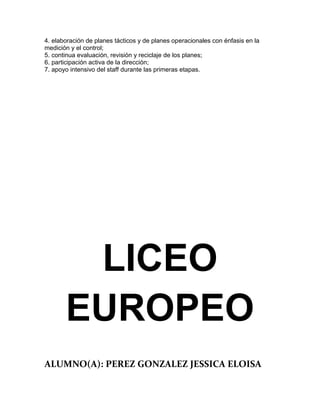 4. elaboración de planes tácticos y de planes operacionales con énfasis en la
medición y el control;
5. continua evaluación, revisión y reciclaje de los planes;
6. participación activa de la dirección;
7. apoyo intensivo del staff durante las primeras etapas.




        LICEO
       EUROPEO
ALUMNO(A): PEREZ GONZALEZ JESSICA ELOISA
 