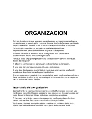 ORGANIZACION
Se trata de determinar que recurso y que actividades se requieren para alcanzar
los objetivos de la organización. Luego se debe de diseñar la forma de combinarla
en grupo operativo, es decir, crear la estructura departamental de la empresa.
De la estructura establecida, se hace necesaria la asignación de
responsabilidades y la autoridad formal asignada a cada puesto.
Podemos decir que el resultado a que se llegue con esta función es el
establecimiento de una estructura organizativa.
Para que exista un papel organizacional y sea significativo para los individuos,
deberá de incorporar:
1- Objetivos verificables que constituyen parte central de la planeación.
2- Una idea clara de los principales deberes o actividades.
3- Una área de discreción o autoridad de modo que quien cumple una función
sepa lo que debe hacer para alcanzar los objetivos.
Además, para que un papel dé buenos resultados, habrá que tomar las medidas a
fin de suministrar la información necesaria y otras herramientas que se requieren
para la realización de esa función.



Importancia de la organización
Esencialmente, la organización nació de la necesidad humana de cooperar. Los
hombres se han visto obligados a cooperar para obtener sus fines personales, por
razón de sus limitaciones físicas, biológicas, psicológicas y sociales.
En la mayor parte de los casos, esta cooperación puede ser más productiva o
menos costosa si se dispone de una estructura de organización.
Se dice que con buen personal cualquier organización funciona. Se ha dicho,
incluso, que es conveniente mantener cierto grado de imprecisión en la
 