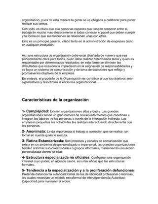 organización, pues de esta manera la gente se ve obligada a colaborar para poder
realizar sus tareas.
Con todo, es obvio que aún personas capaces que deseen cooperar entre sí,
trabajarán mucho mas efectivamente si todos conocen el papel que deben cumplir
y la forma en que sus funciones se relacionan unas con otras.
Este es un principio general, válido tanto en la administración de empresas como
en cualquier institución.


Así, una estructura de organización debe estar diseñada de manera que sea
perfectamente clara para todos, quien debe realizar determinada tarea y quien es
responsable por determinados resultados; en esta forma se eliminan las
dificultades que ocasiona la imprecisión en la asignación de responsabilidades y
se logra un sistema de comunicación y de toma de decisiones que refleja y
promueve los objetivos de la empresa.
En síntesis, el propósito de la Organización es contribuir a que los objetivos sean
significativos y favorezcan la eficiencia organizacional.




Características de la organización

1- Complejidad: Existen organizaciones altas y bajas. Las grandes
organizaciones tienen un gran número de niveles intermedios que coordinan e
integran las labores de las personas a través de la interacción indirecta. Las
empresas pequeñas las actividades las realizan interactuando directamente con
las personas.
2- Anonimato: Le da importancia al trabajo u operación que se realice, sin
tomar en cuenta quién lo ejecuta.
3- Rutina Estandarizada: Son procesos y canales de comunicación que
existe en un ambiente despersonalizado o impersonal, las grandes organizaciones
tienden a formar sub-colectividades o grupos informales, manteniendo una acción
personalizada dentro de ellas.
4- Estructura especializada no oficiales: Configuran una organización
informal cuyo poder, en algunos casos, son más eficaz que las estructuras
formales.
5- Tendencia a la especialización y a la proliferación defunciones:
Pretende distanciar la autoridad formal de las de idionidad profesional o técnicas,
las cuales necesitan un modelo extraformal de interdependencia Autoridad-
Capacidad para mantener el orden.
 