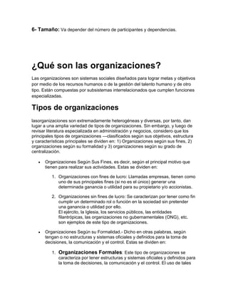 6- Tamaño: Va depender del número de participantes y dependencias.




¿Qué son las organizaciones?
Las organizaciones son sistemas sociales diseñados para lograr metas y objetivos
por medio de los recursos humanos o de la gestión del talento humano y de otro
tipo. Están compuestas por subsistemas interrelacionados que cumplen funciones
especializadas.

Tipos de organizaciones
lasorganizaciones son extremadamente heterogéneas y diversas, por tanto, dan
lugar a una amplia variedad de tipos de organizaciones. Sin embargo, y luego de
revisar literatura especializada en administración y negocios, considero que los
principales tipos de organizaciones —clasificados según sus objetivos, estructura
y características principales se dividen en: 1) Organizaciones según sus fines, 2)
organizaciones según su formalidad y 3) organizaciones según su grado de
centralización.

      Organizaciones Según Sus Fines, es decir, según el principal motivo que
      tienen para realizar sus actividades. Estas se dividen en:

          1. Organizaciones con fines de lucro: Llamadas empresas, tienen como
             uno de sus principales fines (si no es el único) generar una
             determinada ganancia o utilidad para su propietario y/o accionistas.

          2. Organizaciones sin fines de lucro: Se caracterizan por tener como fin
             cumplir un determinado rol o función en la sociedad sin pretender
             una ganancia o utilidad por ello.
             El ejército, la Iglesia, los servicios públicos, las entidades
             filantrópicas, las organizaciones no gubernamentales (ONG), etc.
             son ejemplos de este tipo de organizaciones.

      Organizaciones Según su Formalidad.- Dicho en otras palabras, según
      tengan o no estructuras y sistemas oficiales y definidos para la toma de
      decisiones, la comunicación y el control. Estas se dividen en:

          1. Organizaciones Formales: Este tipo de organizaciones se
             caracteriza por tener estructuras y sistemas oficiales y definidos para
             la toma de decisiones, la comunicación y el control. El uso de tales
 