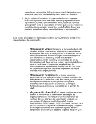 mecanismos hace posible definir de manera explícita dónde y cómo
             se separan personas y actividades y cómo se reunen de nuevo.

         2. Según Idalberto Chiavenato, la organización formal comprende
            estructura organizacional, directrices, normas y reglamentos de la
            organización, rutinas y procedimientos, en fin, todos los aspectos
            que expresan cómo la organización pretende que sean las relaciones
            entre los órganos, cargos y ocupantes, con la finalidad de que sus
            objetivos sean alcanzados y su equilibrio interno sea mantenido.



Este tipo de organizaciones (formales), pueden a su vez, tener uno o más de los
siguientes tipos de organización:



                   Organización Lineal: Constituye la forma estructural más
                    simple y antigua, pues tiene su origen en la organización de
                    los antiguos ejércitos y en la organización eclesiástica de los
                    tiempos medievales. El nombre organización lineal significa
                    que existen líneas directas y únicas de autoridad y
                    responsabilidad entre superior y subordinados. De ahí su
                    formato piramidal. Cada gerente recibe y transmite todo lo que
                    pasa en su área de competencia, pues las líneas de
                    comunicación son estrictamente establecidas. Es una forma
                    de organización típica de pequeñas empresas o de etapas
                    iniciales de las organizaciones.

                   Organización Funcional:Es el tipo de estructura
                    organizacional que aplica el principio funcional o principio de
                    la especialización de las funciones. Muchas organizaciones de
                    la antigüedad utilizaban el principio funcional para la
                    diferenciación de actividades o funciones. El principio
                    funcional separa, distingue y especializa: Es el germen del
                    staff.

                   Organización Línea-Staff: El tipo de organización línea-
                    staff es el resultado de la combinación de los tipos de
                    organización lineal y funcional, buscando incrementar las
                    ventajas de esos dos tipos de organización y reducir sus
                    desventajas. En la organización línea-staff, existen
                    características del tipo lineal y del tipo funcional, reunidas para
                    proporcionar un tipo organizacional más complejo y completo.
                    En la organización linea-staff coexisten órganos de línea
                    (órganos de ejecución) y de asesoría (órganos de apoyo y de
 