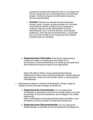 consultoría) manteniendo relaciones entre sí. Los órganos de
             línea se caracterizan por la autoridad lineal y por el principio
             escalar, mientras los órganos de staff prestan asesoría y
             servicios especializados.

            Comités: Reciben una variedad de denominaciones:
             comités, juntas, consejos, grupos de trabajo, etc. No existe
             uniformidad de criterios al respecto de su naturaleza y
             contenido. Algunos comités desempeñan funciones
             administrativas, otros, funciones técnicas; otros estudian
             problemas y otros sólo dan recomendaciones. La autoridad
             que se da a los comités es tan variada que reina bastante
             confusión sobre su naturaleza.




   3. Organizaciones Informales: Este tipo de organizaciones
      consiste en medios no oficiales pero que influyen en la
      comunicación, la toma de decisiones y el control que son parte de la
      forma habitual de hacer las cosas en una organización.



      Según Hitt, Black y Porter, aunque practicamente todas las
      organizaciones tienen cierto nivel de formalización, también todas las
      organizaciones, incluso las más formales, tienen un cierto grado de
      informalización.

Organizaciones Según su Grado de Centralización. Es decir, según la
medida en que la autoridad se delega. Se dividen en:

   1. Organizaciones Centralizadas: En una organización
      centralizada, la autoridad se concentra en la parte superior y es poca
      la autoridad, en la toma de decisiones, que se delega en los niveles
      inferiores [3].
      Están centralizadas muchas dependencias gubernamentales, como
      los ejércitos, el servicio postal y el misterio de hacienda [3].

   2. Organizaciones Descentralizadas: En una organización
      descentralizada, la autoridad de toma de decisiones se delega en la
 