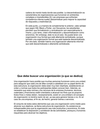 cadena de mando hasta donde sea posible. La descentralización es
             característica de organizaciones que funcionan en ambientes
             complejos e impredecibles [3]. Las empresas que enfrentan
             competencia intensa suelen descentralizar para mejorar la capacidad
             de respuesta y creatividad [3].

             En este punto, y a manera de complementar lo anterior, cabe señalar
             que según Hitt, Black y Porter, con frecuencia, los estudiantes
             perciben que formalización y centralización son esencialmente lo
             mismo, y por tanto, creen informalización y descentralización como
             sinónimos. Sin embargo, éste no es el caso. Se puede tener una
             organización muy formal que esté altamente centralizada, aunque
             también una organización formal que esté bastante descentralizada.
             Por otro lado, también habría una organización altamente informal
             que esté descentralizada o altamente centralizada.




    Que debe buscar una organización (a que se dedica)
Una organización hace posible que muchas personas funcionen como una unidad;
para asegurar que cada una de ellas cumpla a cabalidad con su papel dentro de
esta estructura, la organización debe estar muy bien diseñada, estableciendo un
orden y normas que todos los participantes deben conocer bien. Además, es
necesario que esas normas y los recursos de la empresa (humanos, técnicos,
materiales y financieros) estén orientados a alcanzar los fines que se propone.
Estos fines o metas deben, necesariamente, existir en una entidad o el concepto
de organización no tendría razón de ser, ya sea para generar bienes o no. En el
caso de una empresa, el fin es, de hecho, generar bienes o servicios.

El conjunto de todos estos elementos que usa una organización como medio para
alcanzar sus objetivos, se llama estructura de organización. Su existencia es
indispensable para que la organización sea más productiva y económica. En ésta
se establecen la disposición y correlación de las actividades, jerarquía y funciones
requeridas para alcanzar los objetivos.
 