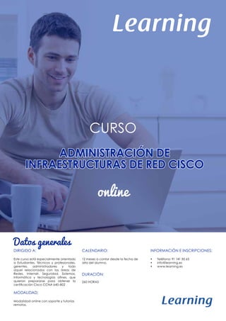 ADMINISTRACIÓN DE
INFRAESTRUCTURAS DE RED CISCO
CURSO
online
Datos generales
DIRIGIDO A:
Este curso está especialmente orientado
a Estudiantes, Técnicos y profesionales,
gerentes, administradores y todo
aquel relacionados con las áreas de
Redes, Internet, Seguridad, Sistemas,
Informática y tecnologías afines, que
quieran prepararse para obtener la
certificación Cisco CCNA 640-802
MODALIDAD:
Modalidad online con soporte y tutorías
remotas.
CALENDARIO:
12 meses a contar desde la fecha de
alta del alumno.
DURACIÓN:
260 HORAS
INFORMACIÓN E INSCRIPCIONES:
•	 Teléfono: 91 141 30 65
•	 info@learning.es
•	 www.learning.es
 