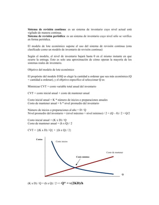 Sistema de revisión continua: es un sistema de inventario cuyo nivel actual está
vigilado de manera continua.
Sistema de revisión periódica: es un sistema de inventario cuyo nivel sólo se verifica
en forma periódica.

El modelo de lote económico supone el uso del sistema de revisión continua (esta
clasificado como un modelo de inventario de revisión continua)

Según el modelo, el nivel de inventario bajará hasta 0 en el mismo instante en que
ocurre la entrega. Esto es solo una aproximación de cómo operan la mayoría de los
sistemas reales de inventario.

Objetivo del modelo de lote económico

El propósito del modelo EOQ es elegir la cantidad a ordenar que sea más económica (Q
= cantidad a ordenar), y el objetivo específico al seleccionar Q es:

Miminizar CVT = costo variable total anual del inventario

CVT = costo inicial anual + costo de mantener anual

Costo inicial anual = K * número de inicios o preparaciones anuales
Costo de mantener anual = h * nivel promedio del inventario

Número de inicios o preparaciones al año = D / Q
Nivel promedio del inventario = (nivel máximo + nivel mínimo) / 2 = (Q – 0) / 2 = Q/2

Costo inicial anual = (K x D) / Q
Costo de mantener anual = (h x Q) / 2

CVT = {(K x D) / Q} + {(h x Q) / 2}


       Costos
                       Costo inicios



                                                                  Costo de mantener

                                        Costo mínimo




                                                                                 Q



(K x D) / Q = (h x Q) / 2 => Q* = v(2KD)/h
 