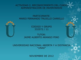 ACTIVIDAD 2. RECONOCIMIENTO DEL CURSO
     ADMINISTRACIÓN DE INVENTARIOS


              PARTICIPANTE:
    MARIO FERNANDO TRUJILLO CARRILLO


             CODIGO Y GRUPO
               332572 / 11

                  TUTOR:
        JAIME ALBERTO ARANGO PINO


UNIVERSIDAD NACIONAL ABIERTA Y A DISTANCIA
                 “UNAD”


            NOVIEMBRE DE 2012
 