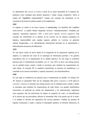 La optimización del servicio al cliente a través de un mejor desempeño de la logística fue
propuesto como estrategia para generar ganancias y lograr ventaja competitiva. Ahora se
trataba del “equilibrio costo-servicio”. Aunque este concepto fue introducido en los
cincuenta no fue hasta los ochenta cuando se usó ampliamente.
1965
La logística se centró en un nuevo recurso, el outsourcing. Los beneficios del “equilibrio
costo-servicio” se podían obtener integrando servicios “multioperacionales”, brindados por
empresas “operadores logísticos” (3PL o third party logistics services suppliers). Este
concepto fue intensificado en la práctica en los noventa con las alianzas estratégicas en
logística, imprescindibles para manejar negocios globales en retailing, en particular
cadenas franquiciadas, y en subcontratación internacional derivados de la segmentación y
deslocalización de procesos de fabricación.
1970
En esta época existió un nuevo interés en la integración de las operaciones logísticas de la
empresa. La reducción del costo de la tecnología de información permitió a los gerentes
concentrarse más en el mejoramiento de la calidad operativa. En esta etapa se cambiaron
prácticas para el ordenamiento de pedidos just in- time (JIT), es decir, una entrega precisa
con la cantidad exacta, cuando y donde se necesitara, para satisfacer los requerimientos de
cada cliente. El concepto JIT se implantó esencialmente en procesos de manufactura y se
consolidó en los sectores aeronáutico y espacial, automotriz y de electrodomésticos.
1985
En esta etapa se modificaron las prácticas para el ordenamiento de pedidos. El enfoque del
JIT alcanzó al consumidor final con las estrategias QR (quick response) y ECR (efficient
consumer response) se buscaba una entrega precisa con la cantidad exacta, cuando y donde
se necesitara, para satisfacer los requerimentos de cada cliente. Los grandes distribuidores
comerciales, en particular las tiendas por departamento y los supermercados, impulsaron
estos esquemas, ante las restricciones de espacio en anaqueles de venta y la diversificación
de la mezcla que sus proveedores ofrecían al consumidor final. Esto generó que de la noche
a la mañana se elevaran las expectativas del servicio operativo. También los gerentes de
logística comenzaron a medir y reportar el desempeño operativo en términos financieros, en




                                                                                           2
 