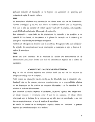 particular midiendo el desempeño de la logística por generación de ganancias, por
reducción de capital de trabajo, etcétera.
1995
Se desarrollaron relaciones muy cercanas con los clientes, sobre todo con los denominados
“clientes estratégicos” y se puso más énfasis en establecer alianzas con los proveedores;
todo con el afán de aumentar el control logístico total sobre la empresa. Esta necesidad
creció debido a la globalización del mercado y la producción.
Las necesidades y capacidades de los proveedores de materiales y de servicios, y en
especial de los clientes, se incorporaron a la planeación estratégica de la empresa y se
consagró la necesidad del plan estratégico en logística.
También en esta época se descubrió que en el enfoque de negocios había que reemplazar
las actitudes de competencia por las de colaboración y cooperación a todo lo largo de la
cadena de suministros.
2000
Existe una clara conciencia de la necesidad de realizar una transformación en la
administración para poder afrontar con éxito la administración logística de la cadena de
suministros.


                      CAMBIO EN EL MANAGEMENT LOGÍSTICO
Hoy en día los desafíos logísticos más difíciles tienen que ver con los procesos de
integración dentro y fuera de la empresa.
Todo proceso de integración logística revela que las dificultades para la integración inter-
funcional están en las mismas estructuras organizacionales, en la responsabilidad efectiva
de los inventarios, en las prácticas de compartir información y en la naturaleza de los
sistemas de medición del desempeño.
Para satisfacer los nuevos objetivos de desempeño, el proceso logístico debe integrar todo
el trabajo necesario y obviamente evitar el que no sea necesario. El trabajo interno
relacionado con la logística de la empresa por un lado, debe ser coordinado, y por otro
integrarse operativamente a lo largo de la cadena de suministros.
El desafío del cambio en el management logístico consiste en “reinventar” el proceso
logístico que actualmente se aplica en la empresa.



                                                                                           3
 