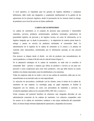A nivel operativo, es importante para los gerentes de logística identificar y compensar
deficiencias: debe existir una integración y cooperación interfuncional en la gestión de las
operaciones de los procesos logísticos, desde la procuración de los insumos hasta la entrega
de productos con el nivel de servicio al cliente establecido.


                                CADENA DE SUMINISTROS
La cadena de suministros es el conjunto de procesos para posicionar e intercambiar
materiales, servicios, productos semiterminados, productos terminados, operaciones de
posacabado logístico, de posventa y de logística inversa, así como de información, en la
logística integrada que va desde la procuración y la adquisición de materia prima hasta la
entrega y puesta en servicio de productos terminados al consumidor final. La
administración de la logística de la cadena de suministro es la ciencia y la práctica de
controlar estos intercambios, monitoreados por la información asociada, en este proceso
logístico.
Este proceso se dispara desde el diseño –no sólo de producto sino mercadotécnico- de
nuevos productos y va hasta el fin del ciclo de vida del mismo (Figura 1).
En la planeación estratégica de la cadena de suministro, no nada más se considera al
consumidor final - persona o empresa que utiliza un producto o servicio ya sea para uso
personal o como componente para crear otros productos-, sino que debe tenerse en cuenta
también a los clientes intermedios como los distribuidores y los minoristas.
Todas las empresas están de un modo u otro en una cadena de suministro, dado que no son
autosuficientes en un mercado cada vez más especializado.
La selección de proveedores, combinada con los clientes, crean el núcleo de la cadena de
suministro de una empresa. La tecnología juega un papel importante al facilitar la
integración con los clientes, así como con proveedores de materiales y servicios. La
revelación arquetípica radica en los conceptos B2B y B2C del e-commerce.
Existe consenso del potencial beneficio de relaciones más integradas derivadas de una
administración consciente de las cadenas de suministro. Los esfuerzos compartidos entre
los actores en la cadena de suministros conducen a una mayor satisfacción del consumidor
final y al mismo tiempo eliminan duplicidad de operaciones y desperdicio de recursos.




                                                                                           4
 