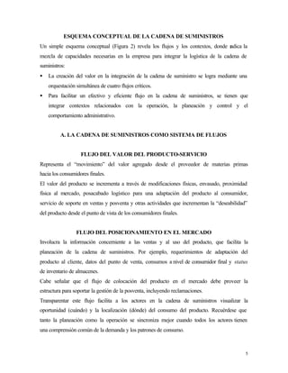 ESQUEMA CONCEPTUAL DE LA CADENA DE SUMINISTROS
Un simple esquema conceptual (Figura 2) revela los flujos y los contextos, donde r
                                                                                 adica la
mezcla de capacidades necesarias en la empresa para integrar la logística de la cadena de
suministros:
•   La creación del valor en la integración de la cadena de suministro se logra mediante una
    orquestación simultánea de cuatro flujos críticos.
•   Para facilitar un efectivo y eficiente flujo en la cadena de suministros, se tienen que
    integrar contextos relacionados con la operación, la planeación y control y el
    comportamiento administrativo.


         A. LA CADENA DE SUMINISTROS COMO SISTEMA DE FLUJOS


                   FLUJO DEL VALOR DEL PRODUCTO-SERVICIO
Representa el “movimiento” del valor agregado desde el proveedor de materias primas
hacia los consumidores finales.
El valor del producto se incrementa a través de modificaciones físicas, envasado, proximidad
física al mercado, posacabado logístico para una adaptación del producto al consumidor,
servicio de soporte en ventas y posventa y otras actividades que incrementan la “deseabilidad”
del producto desde el punto de vista de los consumidores finales.


                 FLUJO DEL POSICIONAMIENTO EN EL MERCADO
Involucra la información concerniente a las ventas y al uso del producto, que facilita la
planeación de la cadena de suministros. Por ejemplo, requerimientos de adaptación del
producto al cliente, datos del punto de venta, consumos a nivel de consumidor final y status
de inventario de almacenes.
Cabe señalar que el flujo de colocación del producto en el mercado debe proveer la
estructura para soportar la gestión de la posventa, incluyendo reclamaciones.
Transparentar este flujo facilita a los actores en la cadena de suministros visualizar la
oportunidad (cuándo) y la localización (dónde) del consumo del producto. Recuérdese que
tanto la planeación como la operación se sincroniza mejor cuando todos los actores tienen
una comprensión común de la demanda y los patrones de consumo.



                                                                                             5
 