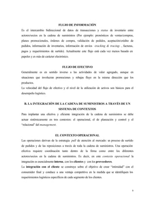 FLUJO DE INFORMACIÓN
Es el intercambio bidireccional de datos de transacciones y status de inventario entre
actores/socios en la cadena de suministros (Por ejemplo: pronósticos de ventas/compras,
planes promocionales, órdenes de compra, validación de pedidos, aceptación/crédito de
pedidos, información de inventarios, información de envíos -tracking & tracing- , facturas,
pagos y requerimientos de surtido). Actualmente este flujo está cada vez menos basado en
papeles y es más de carácter electrónico.


                                   FLUJO DE EFECTIVO
Generalmente es en sentido inverso a las actividades de valor agregado, aunque en
situaciones que involucran promociones y rebajas fluye en la misma dirección que los
productos.
La velocidad del flujo de efectivo y el nivel de la utilización de activos son básicos para el
desempeño logístico.


  B. LA INTEGRACIÓN DE LA CADENA DE SUMINISTROS A TRAVÉS DE UN
                                SISTEMA DE CONTEXTOS
Para implantar una efectiva y eficiente integración de la cadena de suministros se debe
actuar sistémicamente en tres contextos: el operacional, el de planeación y control y el
“relacional” del management.


                             EL CONTEXTO OPERACIONAL
Las operaciones derivan de la estrategia pull de atención al mercado: u proceso de surtido
                                                                       n
de pedidos y de las reposiciones a través de toda la cadena de suministros. Una operación
efectiva requiere coordinación tanto dentro de la firma como entre los diferentes
actores/socios en la cadena de suministros. Es decir, en este contexto operacional la
integración es esencialmente interna, con los clientes y con los proveedores.
La integración con el cliente se construye sobre el objetivo de crear “intimidad” con el
consumidor final y conduce a una ventaja competitiva en la medida que se identifiquen los
requerimientos logísticos específicos de cada segmento de los clientes.



                                                                                            6
 